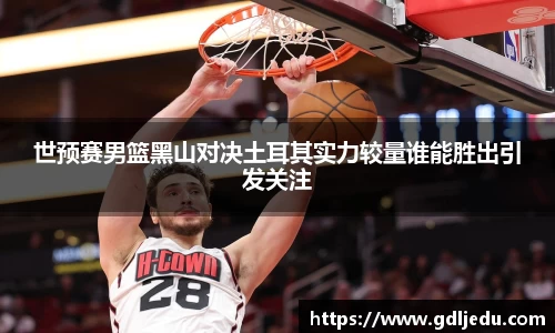 世预赛男篮黑山对决土耳其实力较量谁能胜出引发关注